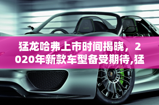 猛龙哈弗上市时间揭晓，2020年新款车型备受期待,猛龙哈弗上市时间，哈佛2020年新款车型