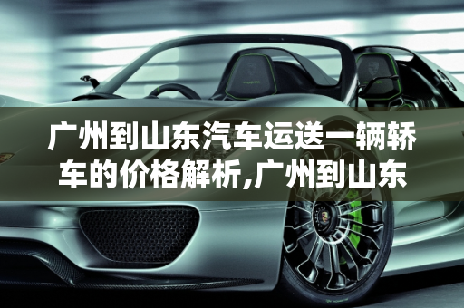 广州到山东汽车运送一辆轿车的价格解析,广州到山东汽车运送一辆轿车价格