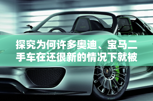 探究为何许多奥迪、宝马二手车在还很新的情况下就被出售,感觉有些奥迪、宝马二手车还很新就卖，是什么原因