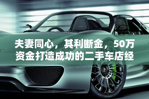 夫妻同心，其利断金，50万资金打造成功的二手车店经营之道,怎么样才能经营好一家夫妻模式的二手车店，资金准备50万左右，求支招
