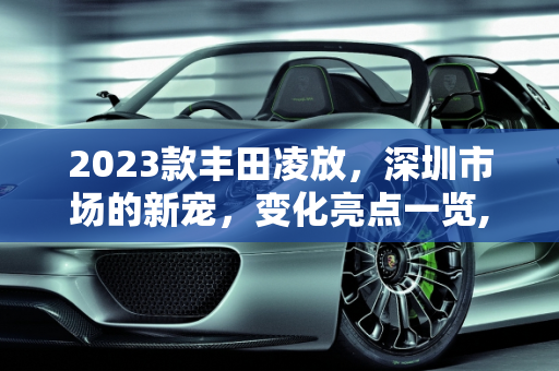 2023款丰田凌放，深圳市场的新宠，变化亮点一览,丰田新款凌放2023有什么变化，深圳丰田新款车型