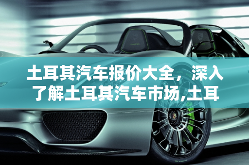 土耳其汽车报价大全，深入了解土耳其汽车市场,土耳其汽车报价大全,土耳其汽车报价大全