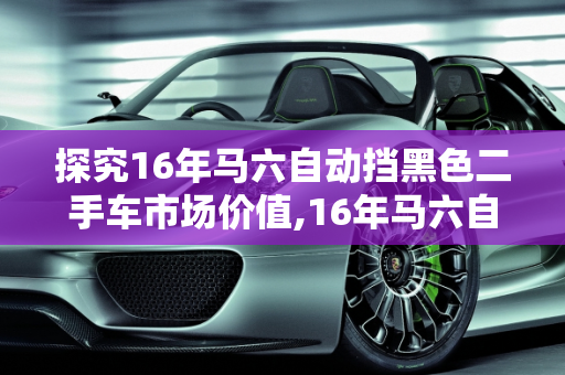 探究16年马六自动挡黑色二手车市场价值,16年马六自动挡黑色二手车什么价
