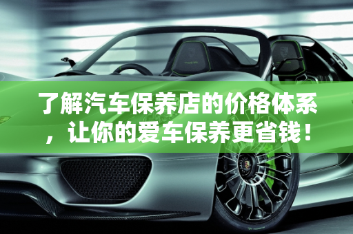 了解汽车保养店的价格体系，让你的爱车保养更省钱！,了解汽车保养店的价格体系，让你的爱车保养更省钱！
