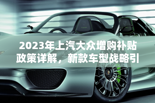 2023年上汽大众增购补贴政策详解，新款车型战略引领市场新趋势,上汽大众2023增购补贴细则，上汽大众新款车型战略