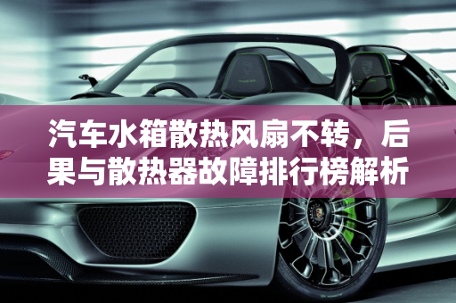 汽车水箱散热风扇不转，后果与散热器故障排行榜解析,汽车行驶中如果水箱散热风扇不转会有什么后果,汽车散热器故障排行榜