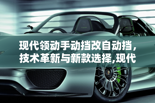 现代领动手动挡改自动挡，技术革新与新款选择,现代领动手动挡改自动挡,新款领动有没有手动挡车型