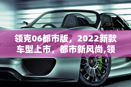 领克06都市版，2022新款车型上市，都市新风尚,领克06都市版上市时间,领克062022新款车型