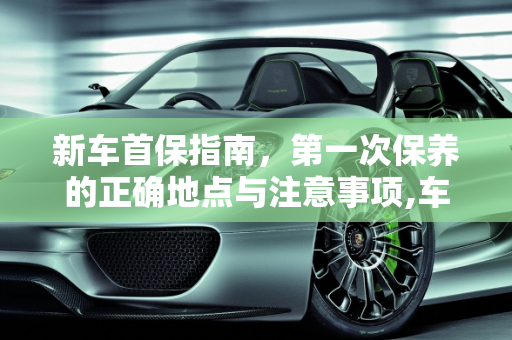 新车首保指南，第一次保养的正确地点与注意事项,车子第1次保养是在什么地方去保养