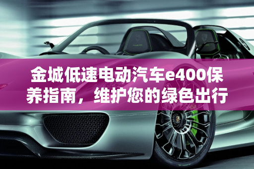 金城低速电动汽车e400保养指南，维护您的绿色出行伙伴,金城低速电动汽车e400怎么保养,低速汽车怎么保养最好