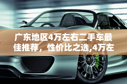 广东地区4万左右二手车最佳推荐，性价比之选,4万左右二手车最佳推荐广东，广东哪家二手车最好的