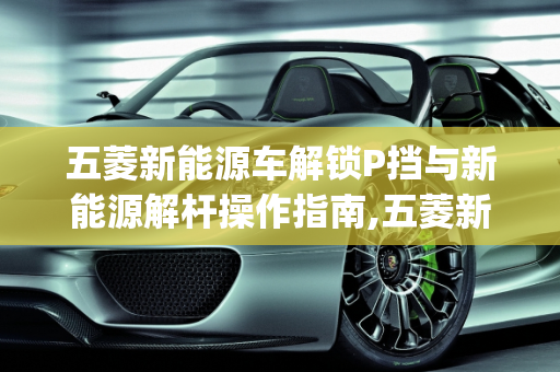 五菱新能源车解锁P挡与新能源解杆操作指南,五菱新能源车怎么解锁p挡,新能源解杆