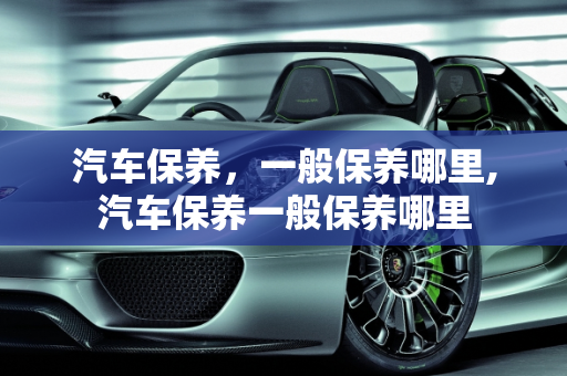 汽车保养，一般保养哪里,汽车保养一般保养哪里