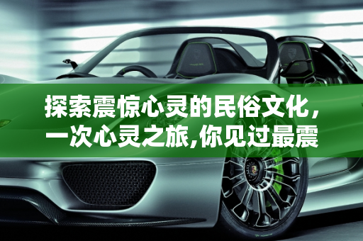 探索震惊心灵的民俗文化，一次心灵之旅,你见过最震惊的民俗文化是什么