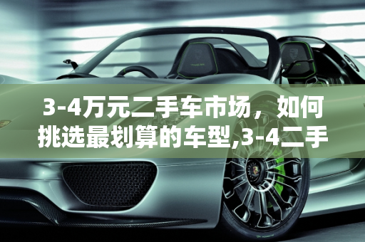 3-4万元二手车市场，如何挑选最划算的车型,3-4二手车买什么车最划算