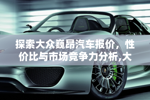 探索大众巍昂汽车报价，性价比与市场竞争力分析,大众巍昂汽车报价,大众巍昂汽车报价