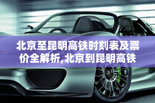 北京至昆明高铁时刻表及票价全解析,北京到昆明高铁时刻表及票价