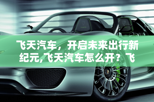 飞天汽车，开启未来出行新纪元,飞天汽车怎么开？飞天汽车的使用方法与注意事项