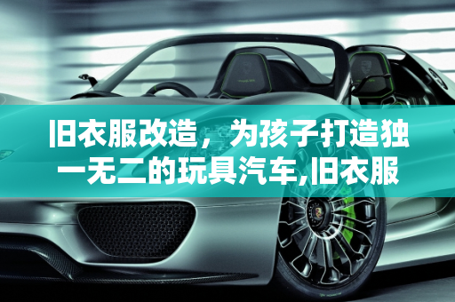 旧衣服改造，为孩子打造独一无二的玩具汽车,旧衣服改造，让你的孩子拥有独一无二的玩具汽车！