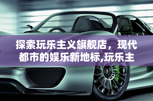 探索玩乐主义旗舰店，现代都市的娱乐新地标,玩乐主义旗舰店