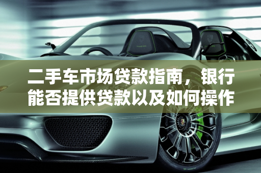 二手车市场贷款指南，银行能否提供贷款以及如何操作,二手车银行能给贷款吗,买二手车可以贷款吗