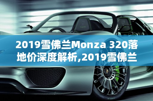 2019雪佛兰Monza 320落地价深度解析,2019雪佛兰monza320落地价