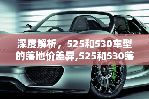 深度解析，525和530车型的落地价差异,525和530落地价分别多少，汽车报价530