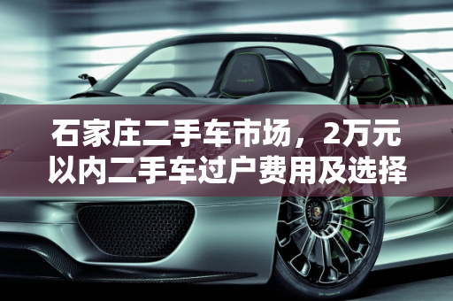 石家庄二手车市场，2万元以内二手车过户费用及选择指南,2万元二手车过户费多少，石家庄二手车两万以内的车