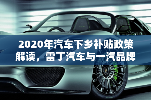 2020年汽车下乡补贴政策解读，雷丁汽车与一汽品牌优惠概览,2020年汽车下乡补贴有哪些品牌,雷丁汽车报价一汽