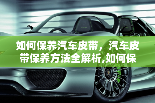 如何保养汽车皮带，汽车皮带保养方法全解析,如何保养汽车皮带,汽车皮带怎么保养方法