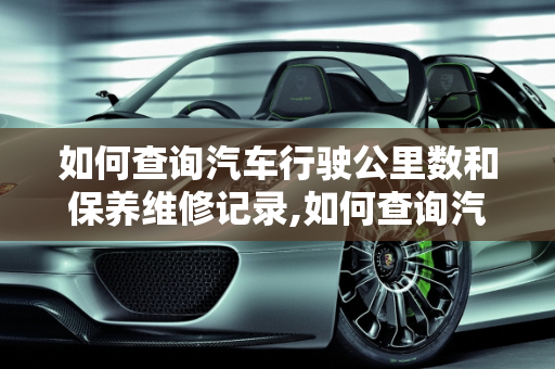 如何查询汽车行驶公里数和保养维修记录,如何查询汽车行驶公里和保养维修记录，查汽车保养记录