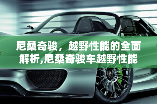 尼桑奇骏，越野性能的全面解析,尼桑奇骏车越野性能怎么样