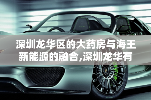 深圳龙华区的大药房与海王新能源的融合,深圳龙华有哪些大药房,海王新能源