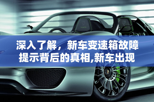 深入了解，新车变速箱故障提示背后的真相,新车出现“变速箱故障”提示是怎么回事，汽车变速箱的故障诊断