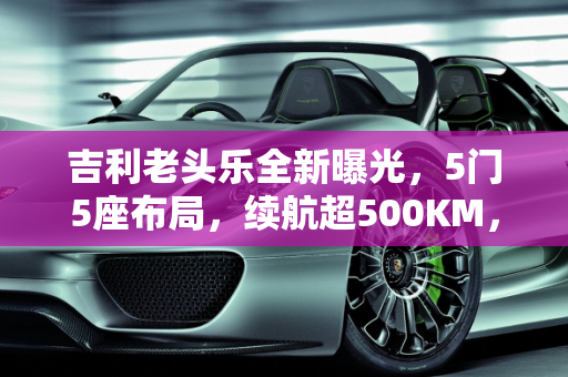 吉利老头乐全新曝光，5门5座布局，续航超500KM，6万起售价是否值得？,吉利“老头乐”曝光，配5门5座，续航超500KM，卖6万能接受吗