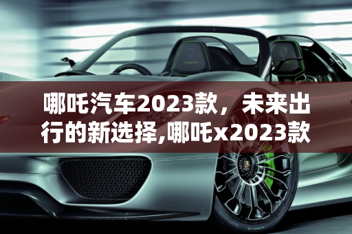 哪吒汽车2023款，未来出行的新选择,哪吒x2023款落地价