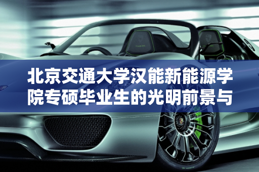 北京交通大学汉能新能源学院专硕毕业生的光明前景与汉能新能源车的创新引领,北京交通大学汉能新能源学院专硕毕业前景,汉能新能源车