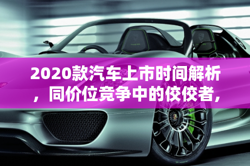 2020款汽车上市时间解析，同价位竞争中的佼佼者,2020款  什么时候上市？同价位  到底怎么样