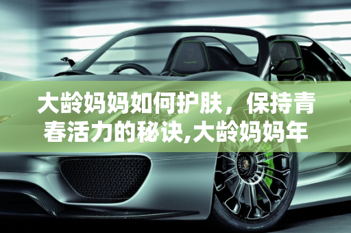 大龄妈妈如何护肤，保持青春活力的秘诀,大龄妈妈年纪的人如何护肤
