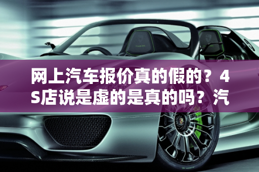 网上汽车报价真的假的？4S店说是虚的是真的吗？汽车报价虚假现象解析,网上汽车报价真的假的，4S说是虚的是真的吗，汽车报价虚假