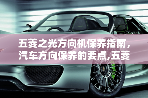 五菱之光方向机保养指南，汽车方向保养的要点,五菱之光方向机怎么保养，汽车方向保养