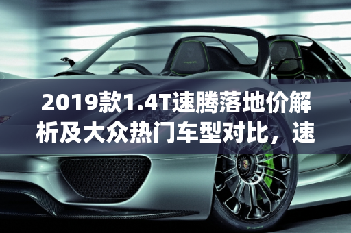 2019款1.4T速腾落地价解析及大众热门车型对比，速腾、凌渡、朗逸Plus、宝来,2019款1.4T速腾落地多少钱？大众速腾、凌渡、朗逸plus、宝来选什么好