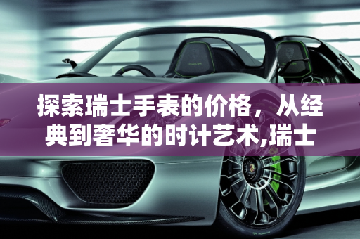 探索瑞士手表的价格，从经典到奢华的时计艺术,瑞士的手表一般是多少钱