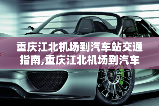 重庆江北机场到汽车站交通指南,重庆江北机场到汽车站交通指南