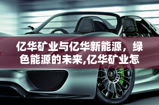 亿华矿业与亿华新能源，绿色能源的未来,亿华矿业怎么样,亿华新能源