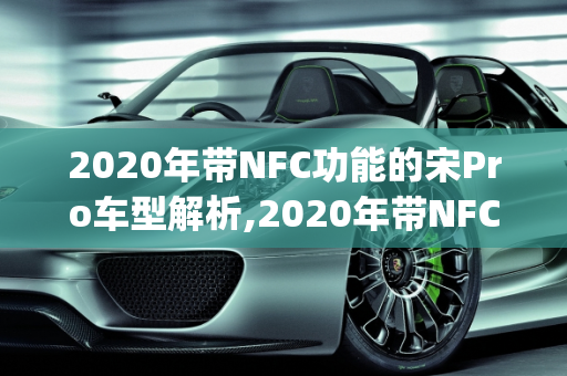 2020年带NFC功能的宋Pro车型解析,2020年带NFC宋pro是哪一款车型,新款车型2020