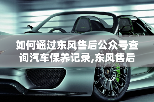 如何通过东风售后公众号查询汽车保养记录,东风售后公众号怎么查保养记录,微信公众号 汽车保养