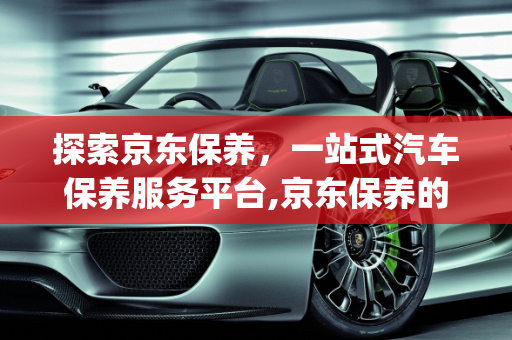 探索京东保养，一站式汽车保养服务平台,京东保养的app叫什么，关于保养汽车的软件