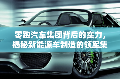 零跑汽车集团背后的实力，揭秘新能源车制造的领军集团,零跑汽车集团背后是哪家公司,什么集团造新能源车