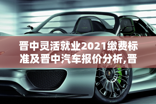 晋中灵活就业2021缴费标准及晋中汽车报价分析,晋中灵活就业2021缴费标准，晋中汽车报价